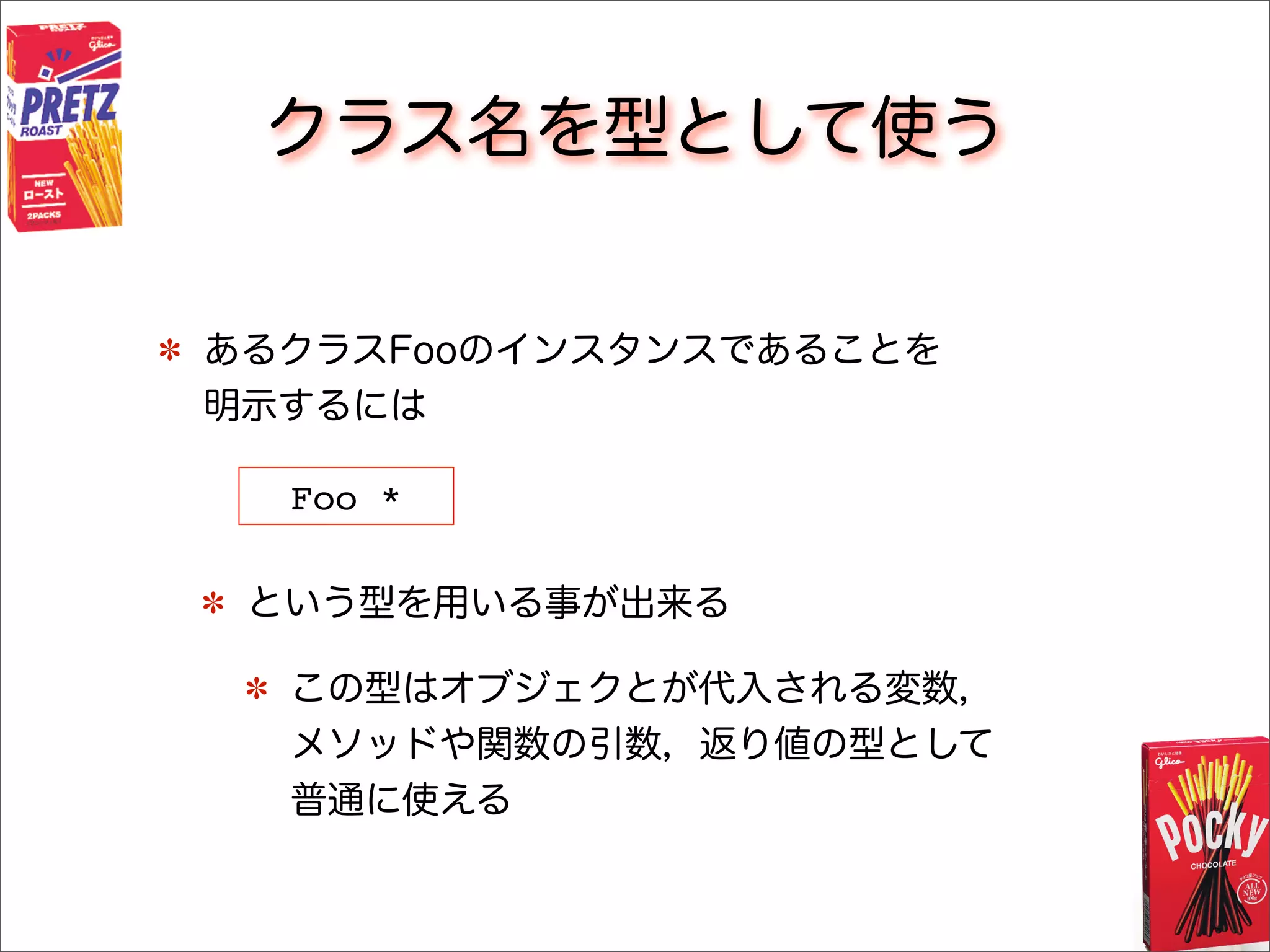 クラス名を型として使う
あるクラスFooのインスタンスであることを
明示するには
という型を用いる事が出来る
この型はオブジェクとが代入される変数，
メソッドや関数の引数，返り値の型として
普通に使える
Foo *
 
