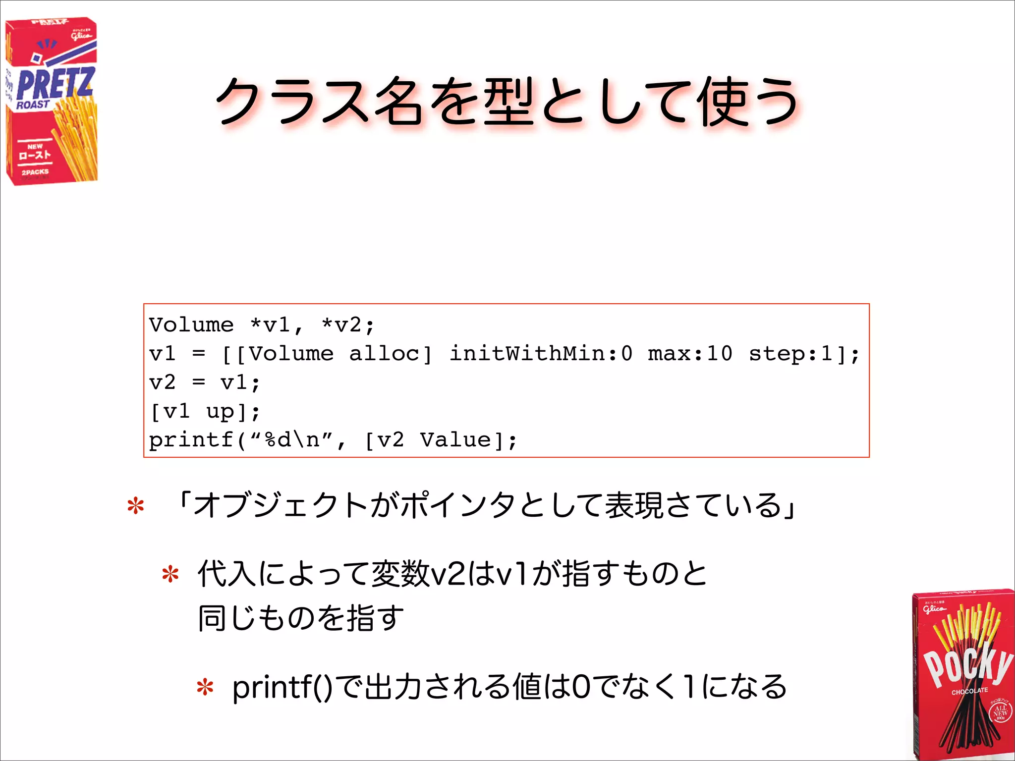 クラス名を型として使う
「オブジェクトがポインタとして表現さている」
代入によって変数v2はv1が指すものと
同じものを指す
printf()で出力される値は0でなく1になる
Volume *v1, *v2;
v1 = [[Volume alloc] initWithMin:0 max:10 step:1];
v2 = v1;
[v1 up];
printf(“%dn”, [v2 Value];
 