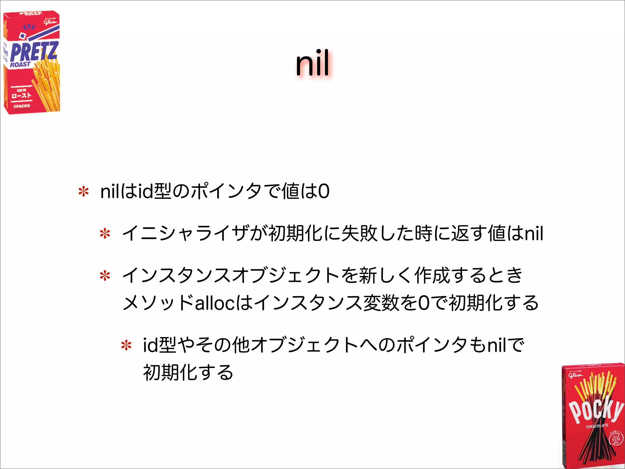 nil
nilはid型のポインタで値は0
イニシャライザが初期化に失敗した時に返す値はnil
インスタンスオブジェクトを新しく作成するとき
メソッドallocはインスタンス変数を0で初期化する
id型やその他オブジェクトへのポインタもnilで
初期化する
 