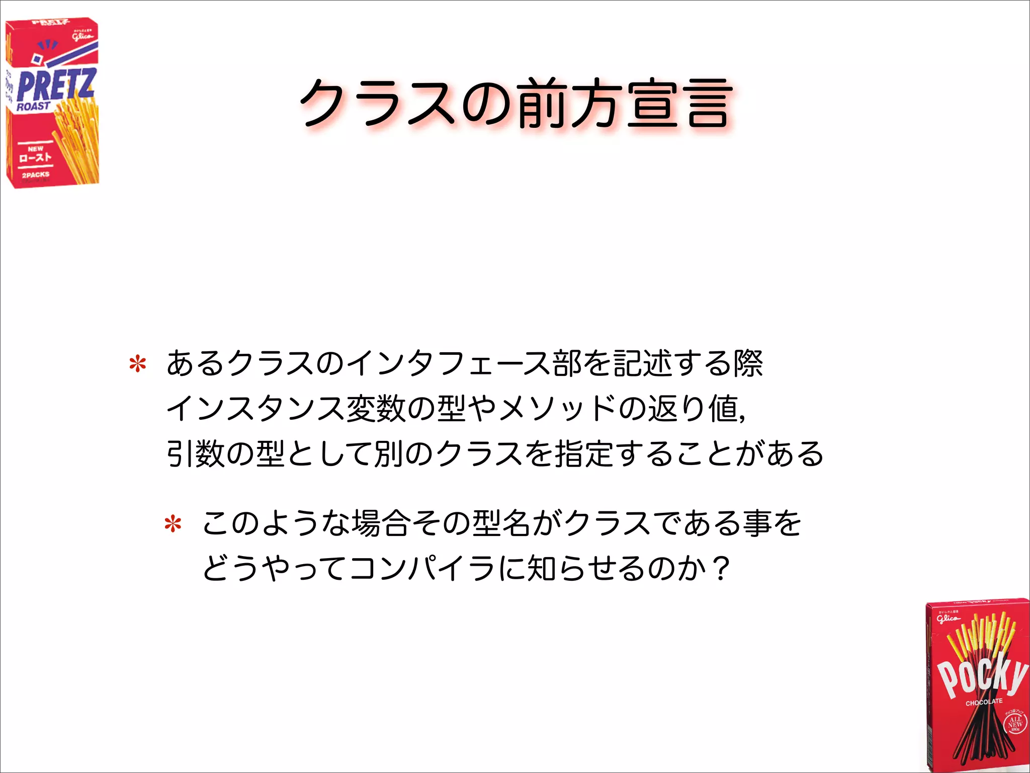 クラスの前方宣言
あるクラスのインタフェース部を記述する際
インスタンス変数の型やメソッドの返り値，
引数の型として別のクラスを指定することがある
このような場合その型名がクラスである事を
どうやってコンパイラに知らせるのか？
 