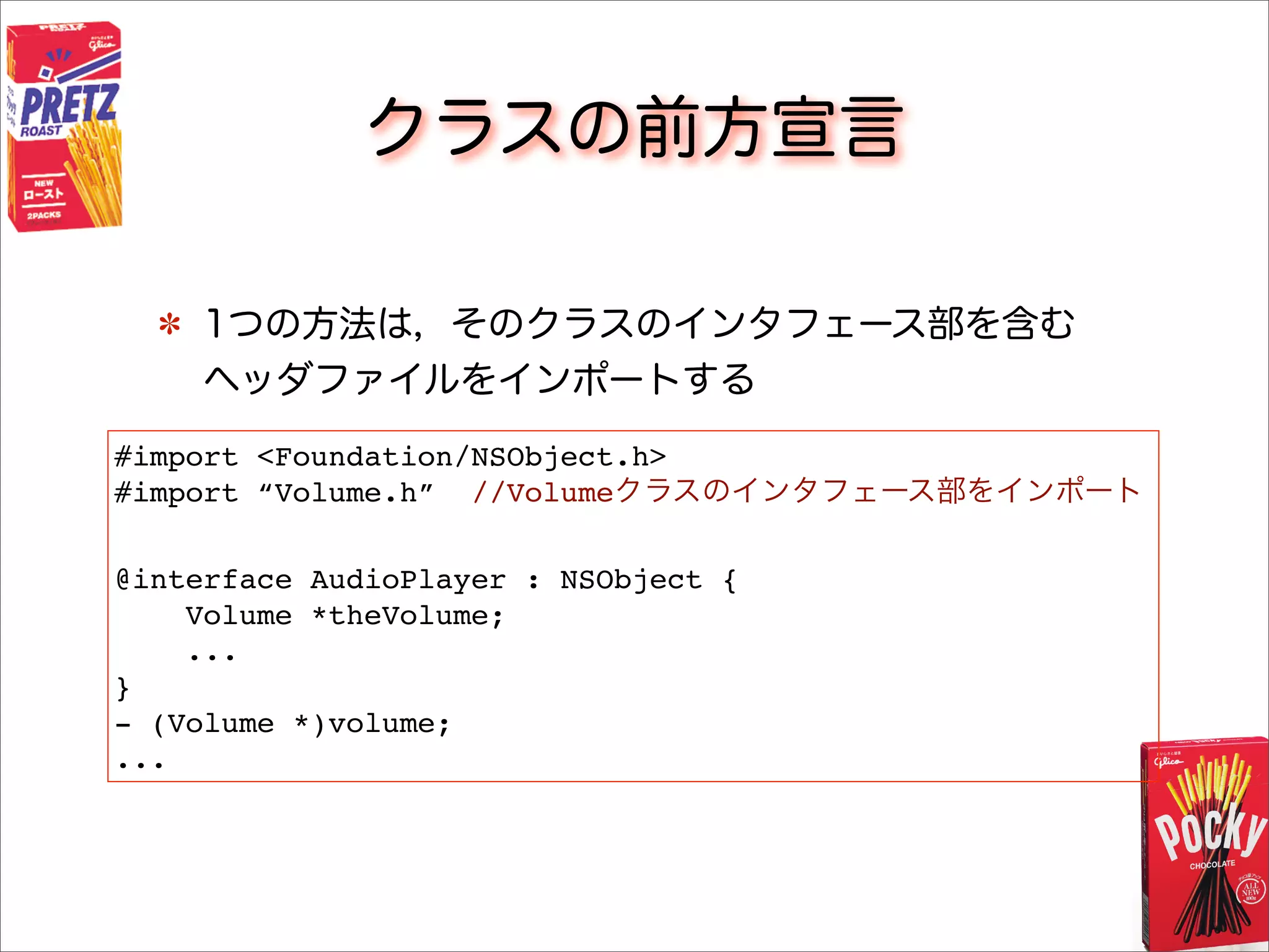 クラスの前方宣言
1つの方法は，そのクラスのインタフェース部を含む
ヘッダファイルをインポートする
#import <Foundation/NSObject.h>
#import “Volume.h” //Volumeクラスのインタフェース部をインポート
@interface AudioPlayer : NSObject {
Volume *theVolume;
...
}
- (Volume *)volume;
...
 