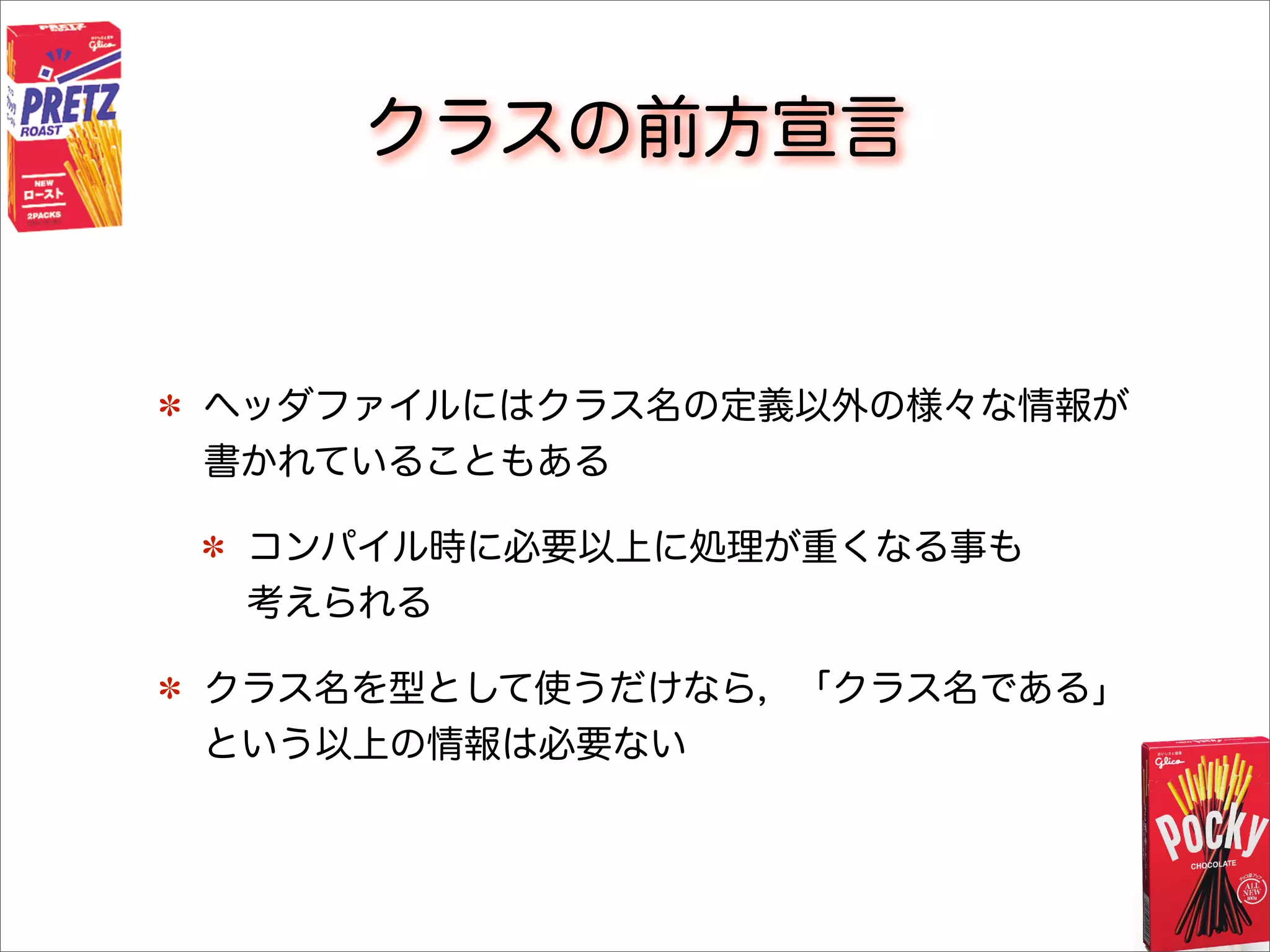 クラスの前方宣言
ヘッダファイルにはクラス名の定義以外の様々な情報が
書かれていることもある
コンパイル時に必要以上に処理が重くなる事も
考えられる
クラス名を型として使うだけなら，「クラス名である」
という以上の情報は必要ない
 