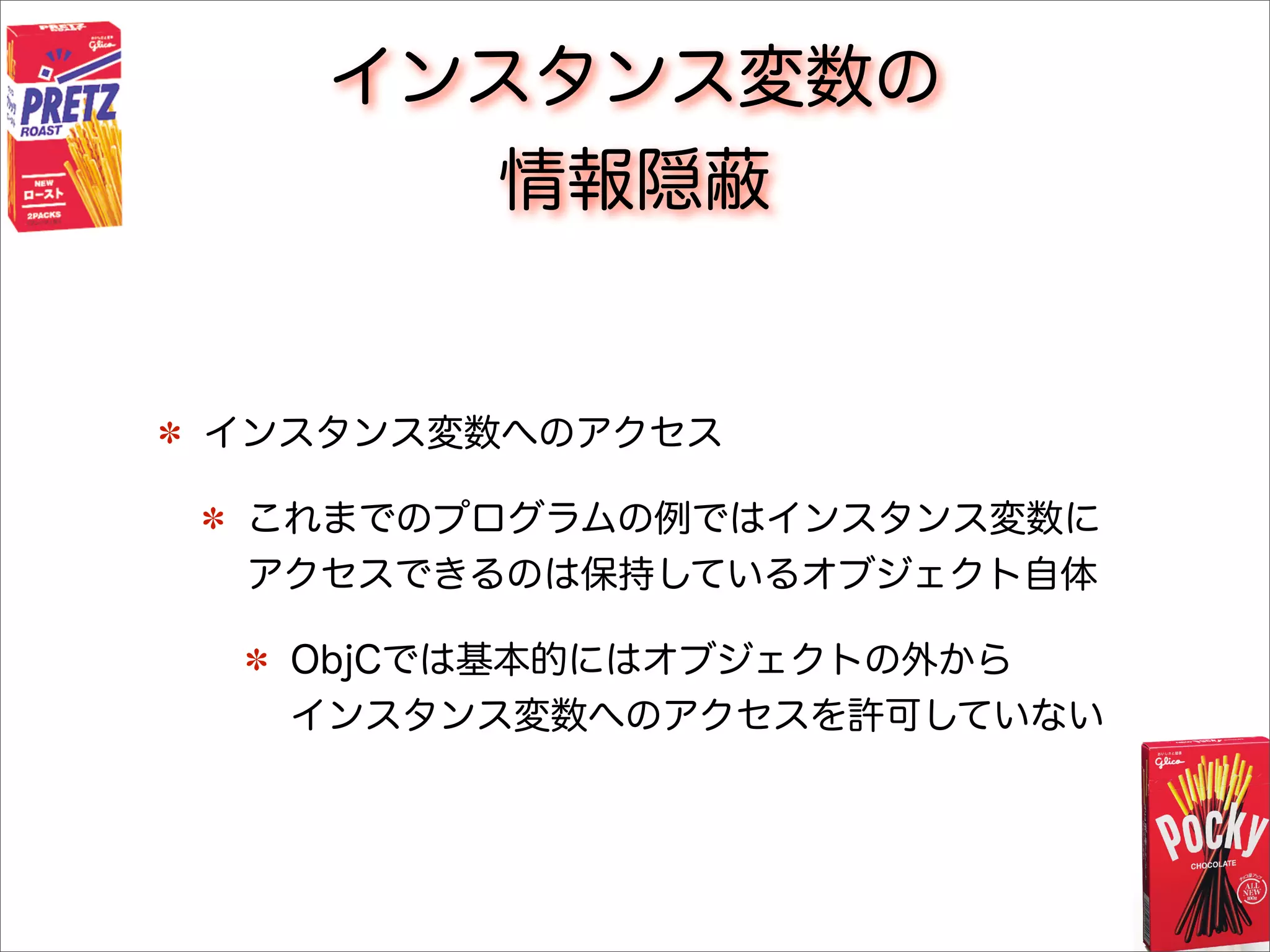インスタンス変数の
情報隠蔽
インスタンス変数へのアクセス
これまでのプログラムの例ではインスタンス変数に
アクセスできるのは保持しているオブジェクト自体
ObjCでは基本的にはオブジェクトの外から
インスタンス変数へのアクセスを許可していない
 