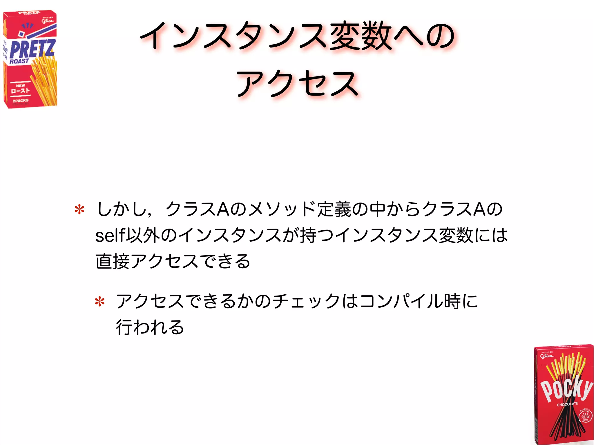 インスタンス変数への
アクセス
しかし，クラスAのメソッド定義の中からクラスAの
self以外のインスタンスが持つインスタンス変数には
直接アクセスできる
アクセスできるかのチェックはコンパイル時に
行われる
 