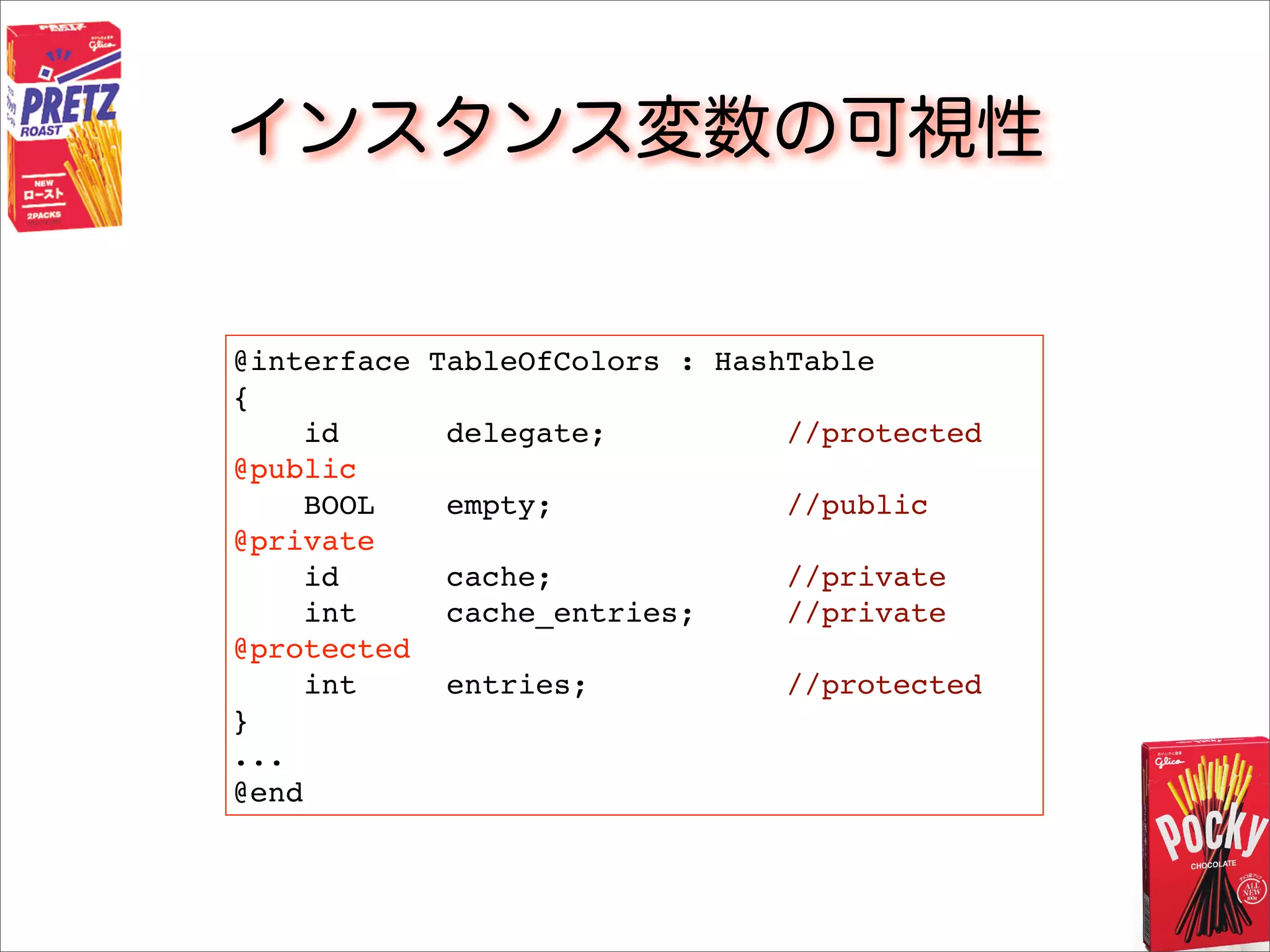 インスタンス変数の可視性
@interface TableOfColors : HashTable
{
id delegate; //protected
@public
BOOL empty; //public
@private
id cache; //private
int cache_entries; //private
@protected
int entries; //protected
}
...
@end
 