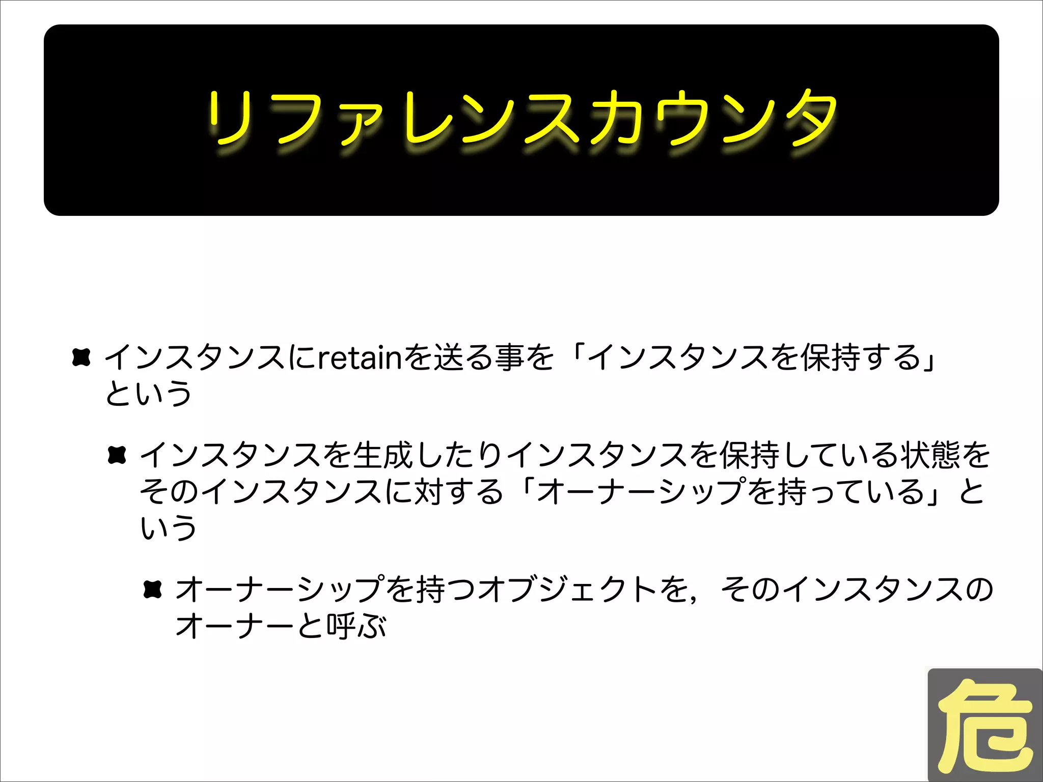 リファレンスカウンタ
インスタンスにretainを送る事を「インスタンスを保持する」
という
インスタンスを生成したりインスタンスを保持している状態を
そのインスタンスに対する「オーナーシップを持っている」と
いう
オーナーシップを持つオブジェクトを，そのインスタンスの
オーナーと呼ぶ
 