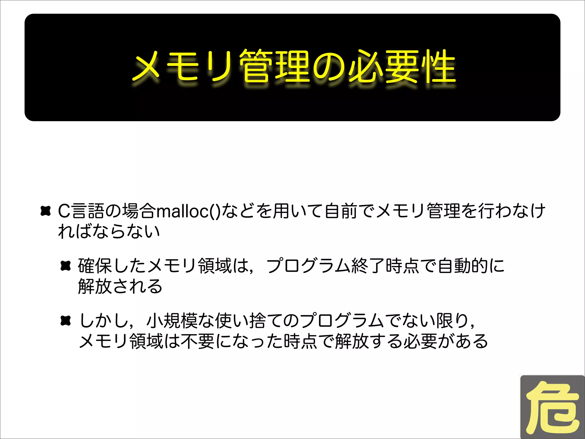 C言語の場合malloc()などを用いて自前でメモリ管理を行わなけ
ればならない
確保したメモリ領域は，プログラム終了時点で自動的に
解放される
しかし，小規模な使い捨てのプログラムでない限り，
メモリ領域は不要になった時点で解放する必要がある
メモリ管理の必要性
 