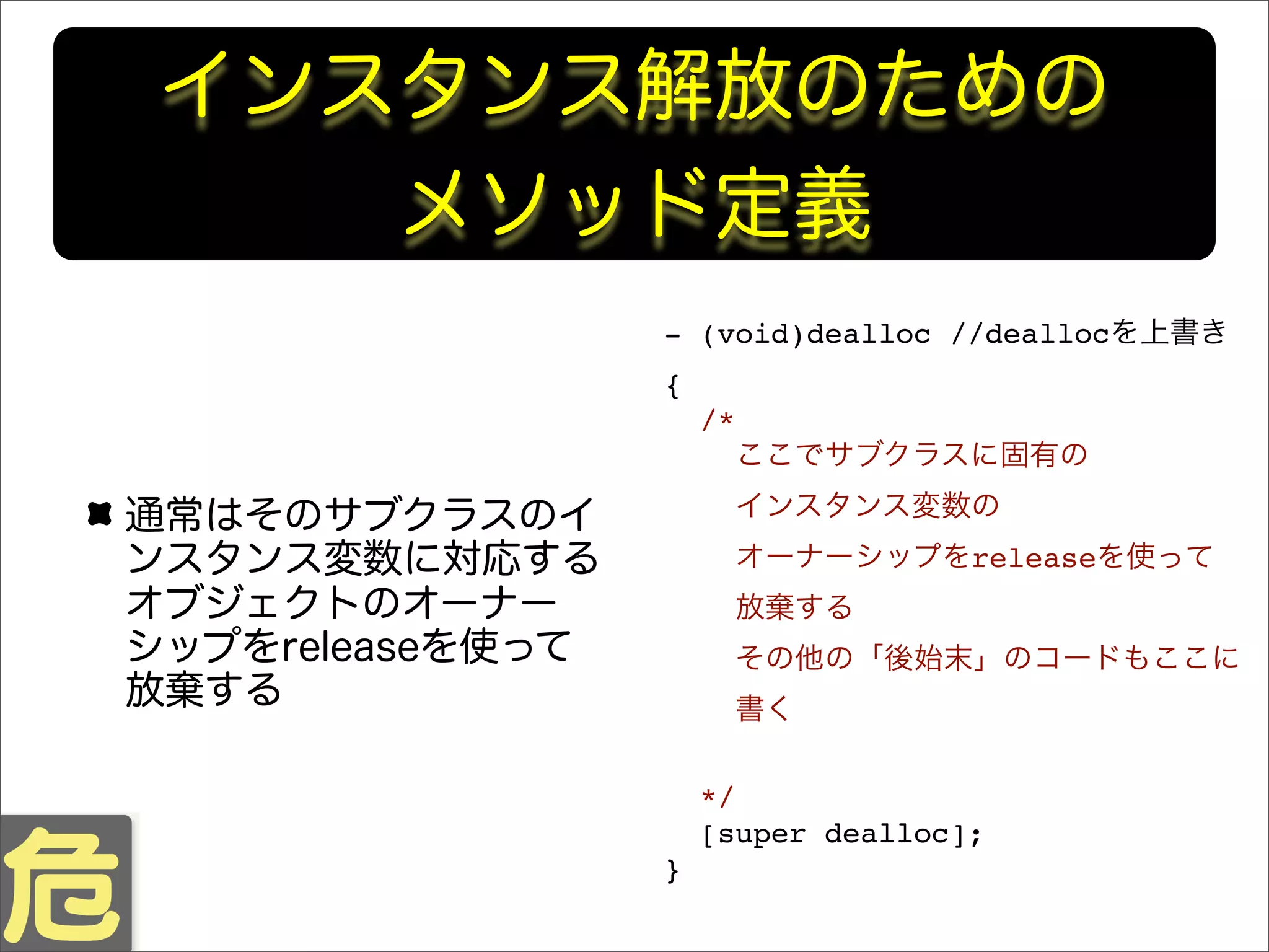 インスタンス解放のための
メソッド定義
通常はそのサブクラスのイ
ンスタンス変数に対応する
オブジェクトのオーナー
シップをreleaseを使って
放棄する
- (void)dealloc //deallocを上書き
{
/*
ここでサブクラスに固有の
インスタンス変数の
オーナーシップをreleaseを使って
放棄する
その他の「後始末」のコードもここに
書く
*/
[super dealloc];
}
 