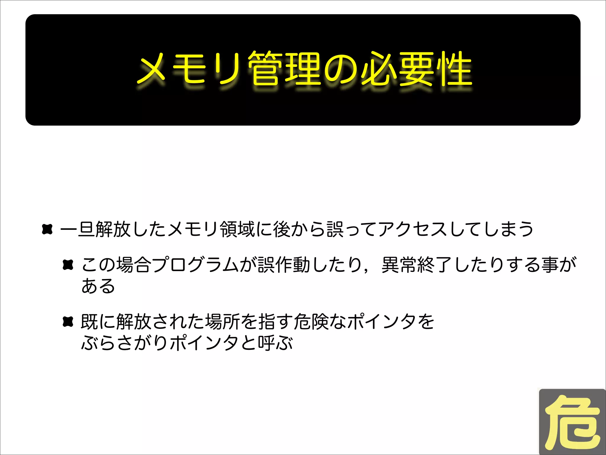 メモリ管理の必要性
一旦解放したメモリ領域に後から誤ってアクセスしてしまう
この場合プログラムが誤作動したり，異常終了したりする事が
ある
既に解放された場所を指す危険なポインタを
ぶらさがりポインタと呼ぶ
 