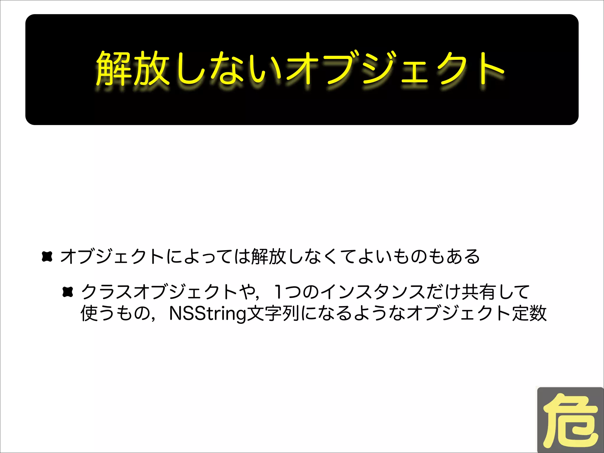 解放しないオブジェクト
オブジェクトによっては解放しなくてよいものもある
クラスオブジェクトや，1つのインスタンスだけ共有して
使うもの，NSString文字列になるようなオブジェクト定数
 