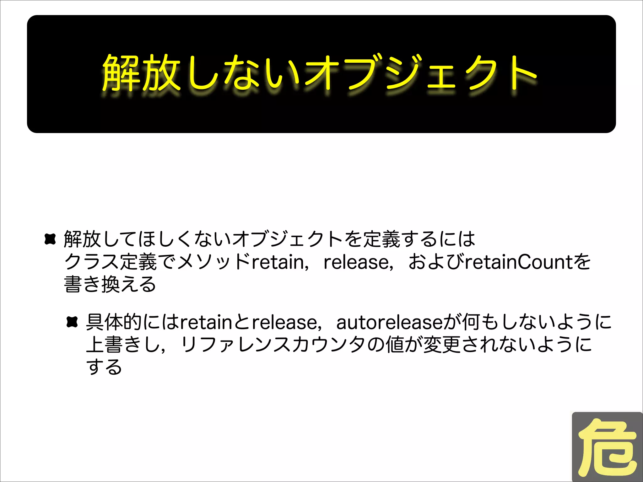 解放しないオブジェクト
解放してほしくないオブジェクトを定義するには
クラス定義でメソッドretain，release，およびretainCountを
書き換える
具体的にはretainとrelease，autoreleaseが何もしないように
上書きし，リファレンスカウンタの値が変更されないように
する
 
