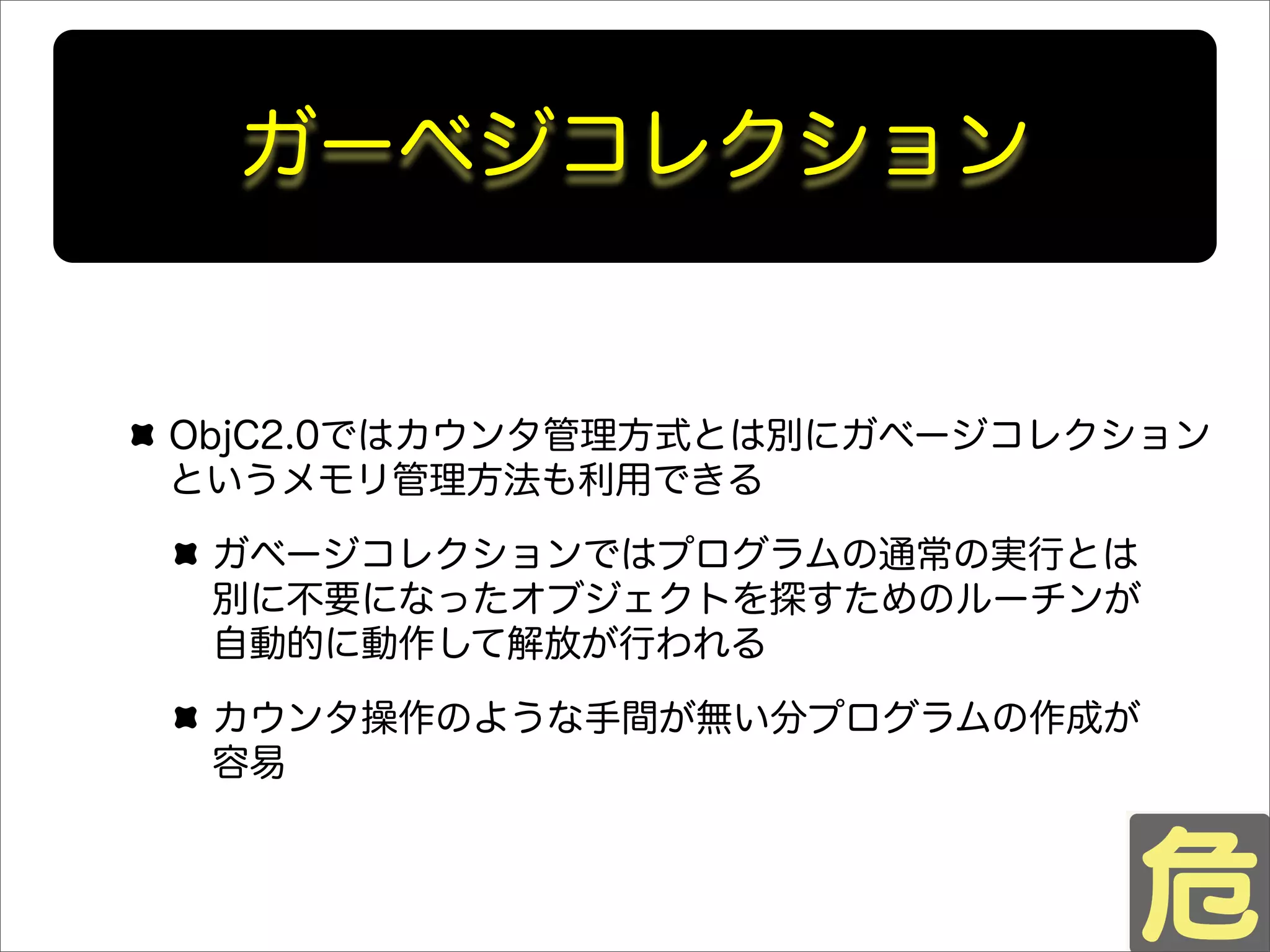 ガーベジコレクション
ObjC2.0ではカウンタ管理方式とは別にガベージコレクション
というメモリ管理方法も利用できる
ガベージコレクションではプログラムの通常の実行とは
別に不要になったオブジェクトを探すためのルーチンが
自動的に動作して解放が行われる
カウンタ操作のような手間が無い分プログラムの作成が
容易
 