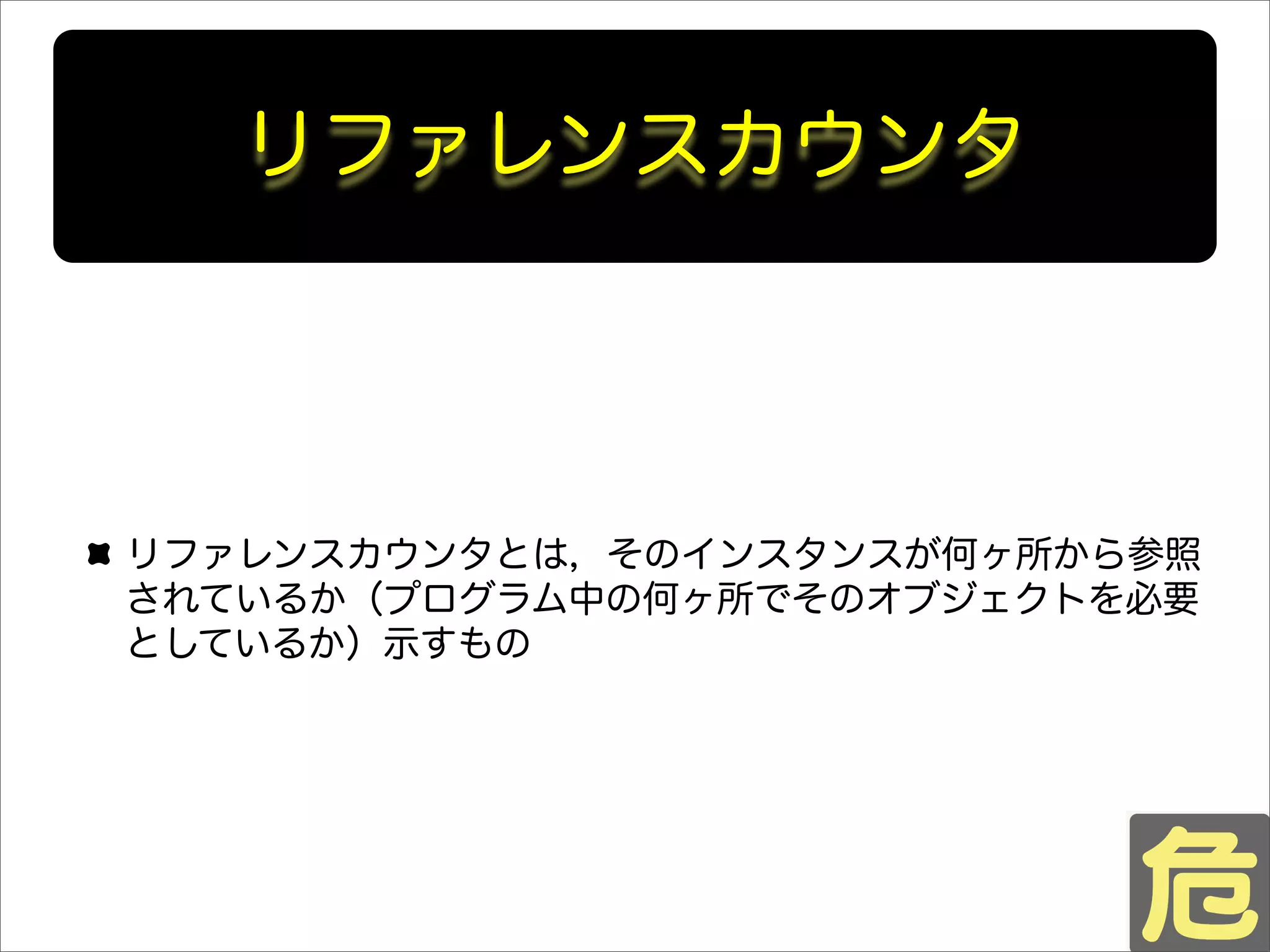 リファレンスカウンタ
リファレンスカウンタとは，そのインスタンスが何ヶ所から参照
されているか（プログラム中の何ヶ所でそのオブジェクトを必要
としているか）示すもの
 