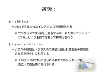 初期化
- (id)init
allocで生成されたインスタンスを初期化する
サブクラスではinitを上書きするか，新たなイニシャライ
ザinit...という名前で定義して初期化を行う
+ (void)initialize
クラスの初期化（クラス内で共通に使われる変数の初期設
定などを行う）に利用する
そのクラスに対して送られる初めてのメッセージに
先立って自動的に実行される
 