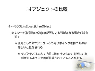 オブジェクトの比較
- (BOOL)isEqual:(id)anObject
レシーバと引数anObjectが等しいと判断される場合YESを
返す
原則としてオブジェクトへの同じポインタを持つものは
等しいと見なされる
サブクラスは加えて「同じ値を持つもの」を等しいと
判断するように定義が拡張されていることがある
 