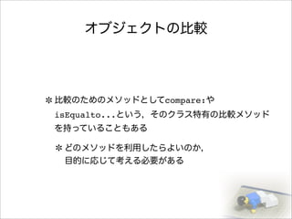 オブジェクトの比較
比較のためのメソッドとしてcompare:や
isEqualto...という，そのクラス特有の比較メソッド
を持っていることもある
どのメソッドを利用したらよいのか，
目的に応じて考える必要がある
 