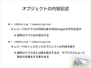 オブジェクトの内容記述
+ (NSString *)deacription
レシーバのクラスの内容を表すNSStringの文字列を返す
通常はクラス名が返される
- (NSString *)description
レシーバのインスタンスオブジェクトの内容を表す
通常はクラス名とid値を表示するが，サブクラスによって
独自の定義をする事もある
 