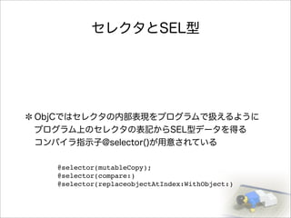 セレクタとSEL型
ObjCではセレクタの内部表現をプログラムで扱えるように
プログラム上のセレクタの表記からSEL型データを得る
コンパイラ指示子@selector()が用意されている
@selector(mutableCopy);
@selector(compare:)
@selector(replaceobjectAtIndex:WithObject:)
 