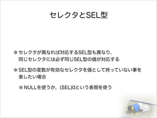 セレクタとSEL型
セレクタが異なれば対応するSEL型も異なり，
同じセレクタには必ず同じSEL型の値が対応する
SEL型の変数が有効なセレクタを値として持っていない事を
表したい場合
NULLを使うか，(SEL)0という表現を使う
 