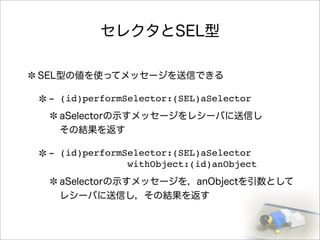 セレクタとSEL型
SEL型の値を使ってメッセージを送信できる
- (id)performSelector:(SEL)aSelector
aSelectorの示すメッセージをレシーバに送信し
その結果を返す
- (id)performSelector:(SEL)aSelector
withObject:(id)anObject
aSelectorの示すメッセージを，anObjectを引数として
レシーバに送信し，その結果を返す
 