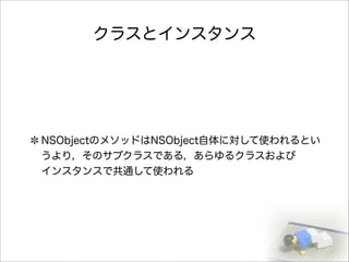 クラスとインスタンス
NSObjectのメソッドはNSObject自体に対して使われるとい
うより，そのサブクラスである，あらゆるクラスおよび
インスタンスで共通して使われる
 