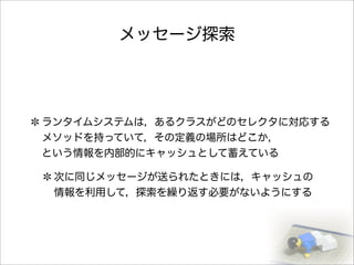 メッセージ探索
ランタイムシステムは，あるクラスがどのセレクタに対応する
メソッドを持っていて，その定義の場所はどこか，
という情報を内部的にキャッシュとして蓄えている
次に同じメッセージが送られたときには，キャッシュの
情報を利用して，探索を繰り返す必要がないようにする
 