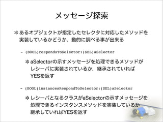 メッセージ探索
あるオブジェクトが指定したセレクタに対応したメソッドを
実装しているかどうか，動的に調べる事が出来る
aSelectorの示すメッセージを処理できるメソッドが
レシーバに実装されているか，継承されていれば
YESを返す
レシーバとなるクラスがaSelectorの示すメッセージを
処理できるインスタンスメソッドを実装しているか
継承していればYESを返す
- (BOOL)respondsToSelector:(SEL)aSelector
- (BOOL)instancesRespondToSelector:(SEL)aSelector
 