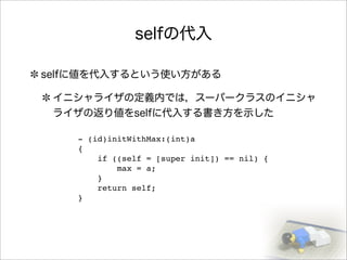 selfの代入
selfに値を代入するという使い方がある
イニシャライザの定義内では，スーパークラスのイニシャ
ライザの返り値をselfに代入する書き方を示した
- (id)initWithMax:(int)a
{
if ((self = [super init]) == nil) {
max = a;
}
return self;
}
 