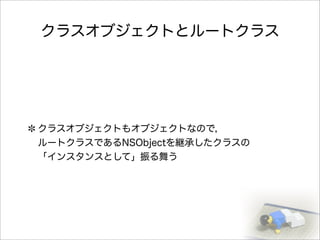 クラスオブジェクトとルートクラス
クラスオブジェクトもオブジェクトなので，
ルートクラスであるNSObjectを継承したクラスの
「インスタンスとして」振る舞う
 