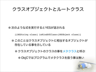 クラスオブジェクトとルートクラス
次のような式を実行するとYESが返される
このことはクラスオブジェクトに相当するオブジェクトが
存在している事を示している
クラスオブジェクトのクラスの事をメタクラスと呼ぶ
ObjCではプログラムでメタクラスを扱う事は無い
[[NSString class] isKindOfClass:[NSObject class]]
 