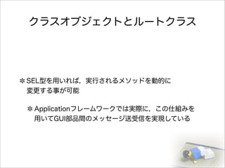 クラスオブジェクトとルートクラス
SEL型を用いれば，実行されるメソッドを動的に
変更する事が可能
Applicationフレームワークでは実際に，この仕組みを
用いてGUI部品間のメッセージ送受信を実現している
 