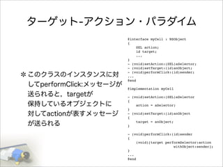ターゲット-アクション・パラダイム
このクラスのインスタンスに対
してperformClick:メッセージが
送られると，targetが
保持しているオブジェクトに
対してactionが表すメッセージ
が送られる
@interface myCell : NSObject
{
SEL action;
id target;
...
}
- (void)setAction:(SEL)aSelector;
- (void)setTarget:(id)anObject;
- (void)performClick:(id)sender;
...
@end
@implementation myCell
- (void)setAction:(SEL)aSelector
{
action = aSelector;
}
- (void)setTarget:(id)anObject
{
target = anObject;
}
- (void)performClick:(id)sender
{
(void)[target performSelector:action
withObject:sender];
}
...
@end
 