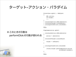 ターゲット-アクション・パラダイム
このときの引数は
performClick:の引数が使われる
@interface myCell : NSObject
{
SEL action;
id target;
...
}
- (void)setAction:(SEL)aSelector;
- (void)setTarget:(id)anObject;
- (void)performClick:(id)sender;
...
@end
@implementation myCell
- (void)setAction:(SEL)aSelector
{
action = aSelector;
}
- (void)setTarget:(id)anObject
{
target = anObject;
}
- (void)performClick:(id)sender
{
(void)[target performSelector:action
withObject:sender];
}
...
@end
 