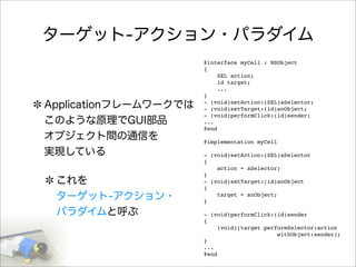 ターゲット-アクション・パラダイム
Applicationフレームワークでは
このような原理でGUI部品
オブジェクト間の通信を
実現している
これを
ターゲット-アクション・
パラダイムと呼ぶ
@interface myCell : NSObject
{
SEL action;
id target;
...
}
- (void)setAction:(SEL)aSelector;
- (void)setTarget:(id)anObject;
- (void)performClick:(id)sender;
...
@end
@implementation myCell
- (void)setAction:(SEL)aSelector
{
action = aSelector;
}
- (void)setTarget:(id)anObject
{
target = anObject;
}
- (void)performClick:(id)sender
{
(void)[target performSelector:action
withObject:sender];
}
...
@end
 