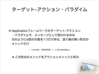 ターゲット-アクション・パラダイム
Applicationフレームワークのターゲット-アクション
・パラダイムで，メッセージとして使われるのは
次のようにid型の引数を1つだけ持ち，返り値の無い形式の
メソッドだけ
この形式のメソッドをアクションメソッドと呼ぶ
- (void) XXXXXXX : (id)sender;
 