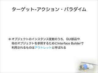 ターゲット-アクション・パラダイム
オブジェクトのインスタンス変数のうち，GUI部品や
他のオブジェクトを参照するためにInterface Builderで
利用されるものはアウトレットと呼ばれる
 