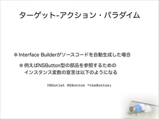 ターゲット-アクション・パラダイム
Interface Builderがソースコードを自動生成した場合
例えばNSButton型の部品を参照するための
インスタンス変数の宣言は以下のようになる
IBOutlet NSButton *theButton;
 