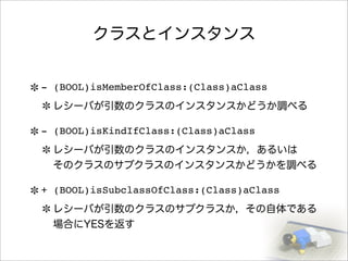 クラスとインスタンス
- (BOOL)isMemberOfClass:(Class)aClass
レシーバが引数のクラスのインスタンスかどうか調べる
- (BOOL)isKindIfClass:(Class)aClass
レシーバが引数のクラスのインスタンスか，あるいは
そのクラスのサブクラスのインスタンスかどうかを調べる
+ (BOOL)isSubclassOfClass:(Class)aClass
レシーバが引数のクラスのサブクラスか，その自体である
場合にYESを返す
 