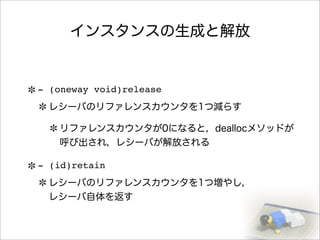 インスタンスの生成と解放
- (oneway void)release
レシーバのリファレンスカウンタを1つ減らす
リファレンスカウンタが0になると，deallocメソッドが
呼び出され，レシーバが解放される
- (id)retain
レシーバのリファレンスカウンタを1つ増やし，
レシーバ自体を返す
 