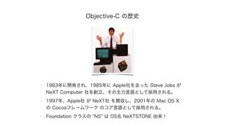 Objective-C の歴史
• 1983年に開発され、1985年に Apple社を去った Steve Jobs が
NeXT Computer 社を創立、その主力言語として採用される。
• 1997年、Apple社 が NeXT社 を買収し...