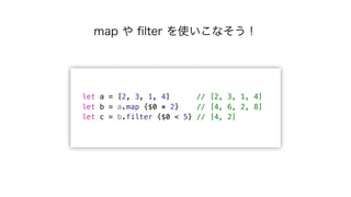 let a = [2, 3, 1, 4] // [2, 3, 1, 4]
let b = a.map {$0 * 2} // [4, 6, 2, 8]
let c = b.filter {$0 < 5} // [4, 2]
map や ﬁlte...