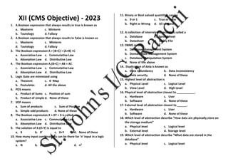 XII (CMS Objective) - 2023
1. A Boolean expression that always results in true is known as
a. Maxterm c. Minterm
b. Tautology d. Fallacy
2. A Boolean expression that always results in False is known as
c. Maxterm c. Minterm
d. Tautology d. Fallacy
3. The Boolean expression A + (B+C) = (A+B) +C
a. Associative Law c. Commutative Law
b. Absorption Law d. Distributive Law
4. The Boolean expression A.(B+C) = AB + AC
c. Associative Law c. Commutative Law
d. Absorption Law d. Distributive Law
5. Logic Gate are minimized using
a. Theorem c. K -Map
b. Postulates d. All the above
6. POS means
a. Product of Sums c. Position of sum
b. Product of simple d. None of these
7. SOP means
a. Sum of products c. Sum of Positive
b. Simple odd products d. None of these
8. The Boolean expression X + XY = X is called
a. Associative Law c. Commutative Law
b. Absorption Law d. Distributive Law
9. The solution of X.(X+Y) is equal to
a. X b. X’ c. X+Y d. None of these
10. How many input combinations can be there for ‘n’ input in a logic
system?
a. N b. 2n c. 2n
d. n2
11. Binary or Bool valued quantities can be
a. 0 or 1 c. True or False
b. Right or Wrong d. All of these
12. A collection of interrelated records is called a
a. Database c. Spreadsheet
b. Datasheet d. Utility File
13. DBMS means
a. Database Management System
b. Domain Base Management System
c. Database Manipulation System
d. None of the above
14. Duplication of data is known as
a. Data redundancy b. Data inconsistency
b. Data security d. None of these
15. Highest level of abstraction is
a. Physical Level c. Logical Level
b. View Level d. High Level
16. Physical level of abstraction closest to ___________.
a. Hardware c. User
b. Software d. None of these
17. External level of abstraction closest to ______.
a. Hardware c. User
b. Software d. None of these
18. Which level of abstraction describe “How data are physically store on
the storage medium”
a. Physical level c. Logical level
b. External level d. Storage level
19. Which level of abstraction describe “What data are stored in the
database”
a. Physical level c. Logical level
 
