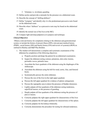 f. Voluntary vs. involutary guarding
   15. Define ascites and provide a rationale for the presence on a abdominal exam.
   16. Describe the concept of “shifting dullness”.
   17. Define “tympany” and identify why it is the predominant percussive note found
       on the abdominal exam.
   18. Describe where “dullness” as a percussive note may be found on the abdominal
       exam.
   19. Identify the normal size of the liver at the MCL
   20. Compare light and deep palpation as to purpose and technique.
Clinical Objectives
 Obtain a relevant history for complaints relating to the abdomen and gastrointestinal
system, to include the history of present illness (HPI), relevant past medical history
(PMH) , social history (SH) and family history (FH) and review of system(s) (ROS) as
outlined in Bickley and H&P Plus Booklet.
   1. The student will demonstrate a complete and systematic examination of the
      abdomen by completion of the following objectives:
           a. Properly position and drape the patient for an abdominal examination.
           b. Inspect the abdomen noting contour, pulsations, skin color, lesions,
              peristaltic waves, pulsatile mass.
           c. Auscultate the fours quadrants of the abdomen using the diaphragm of the
              stethoscope.
           d. Auscultate the abdomen using the bell for renal, aortic, iliac, and femoral
              bruits.
           e. Systematically percuss the entire abdomen.
           f. Percuss the size of the liver in the right upper quadrant.
           g. Percuss the left upper quadrant for evidence of splenic enlargement.
           h. Percuss the suprapubic area to detect the presence of bladder distension.
           i. Lightly palpate all four quadrants of the abdomen noting tenderness,
              superficial masses, or the presence of guarding.
           j. Deeply palpate all four quadrants of the abdomen noting the presence of
              pain or masses.
           k. Correctly palpates the right upper quadrant for characteristics of the liver.
           l. Correctly palpates the left upper quadrant for characteristics of the spleen.
           m. Correctly palpates for the kidneys bilaterally.
           n. Correctly demonstrates the procedure for testing for rebound tenderness.
 