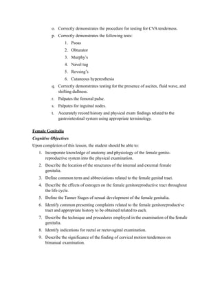 o. Correctly demonstrates the procedure for testing for CVA tenderness.
           p. Correctly demonstrates the following tests:
                   1. Psoas
                   2. Obturator
                   3. Murphy’s
                   4. Navel tug
                   5. Rovsing’s
                   6. Cutaneous hyperesthesia
           q. Correctly demonstrates testing for the presence of ascites, fluid wave, and
              shifting dullness.
           r. Palpates the femoral pulse.
           s. Palpates for inguinal nodes.
           t. Accurately record history and physical exam findings related to the
              gastrointestinal system using appropriate terminology.

Female Genitalia
Cognitive Objectives
Upon completion of this lesson, the student should be able to:
   1. Incorporate knowledge of anatomy and physiology of the female genito-
      reproductive system into the physical examination.
   2. Describe the location of the structures of the internal and external female
      genitalia.
   3. Define common term and abbreviations related to the female genital tract.
   4. Describe the effects of estrogen on the female genitoreproductive tract throughout
      the life cycle.
   5. Define the Tanner Stages of sexual development of the female genitalia.
   6. Identify common presenting complaints related to the female genitoreproductive
      tract and appropriate history to be obtained related to each.
   7. Describe the technique and procedures employed in the examination of the female
      genitalia.
   8. Identify indications for rectal or rectovaginal examination.
   9. Describe the significance of the finding of cervical motion tenderness on
      bimanual examination.
 
