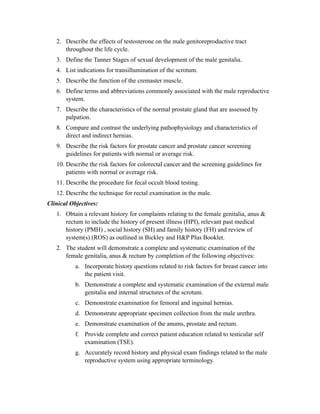 2. Describe the effects of testosterone on the male genitoreproductive tract
      throughout the life cycle.
   3. Define the Tanner Stages of sexual development of the male genitalia.
   4. List indications for transillumination of the scrotum.
   5. Describe the function of the cremaster muscle.
   6. Define terms and abbreviations commonly associated with the male reproductive
      system.
   7. Describe the characteristics of the normal prostate gland that are assessed by
      palpation.
   8. Compare and contrast the underlying pathophysiology and characteristics of
      direct and indirect hernias.
   9. Describe the risk factors for prostate cancer and prostate cancer screening
      guidelines for patients with normal or average risk.
   10. Describe the risk factors for colorectal cancer and the screening guidelines for
       patients with normal or average risk.
   11. Describe the procedure for fecal occult blood testing.
   12. Describe the technique for rectal examination in the male.
Clinical Objectives:
   1. Obtain a relevant history for complaints relating to the female genitalia, anus &
      rectum to include the history of present illness (HPI), relevant past medical
      history (PMH) , social history (SH) and family history (FH) and review of
      system(s) (ROS) as outlined in Bickley and H&P Plus Booklet.
   2. The student will demonstrate a complete and systematic examination of the
      female genitalia, anus & rectum by completion of the following objectives:
           a. Incorporate history questions related to risk factors for breast cancer into
              the patient visit.
           b. Demonstrate a complete and systematic examination of the external male
              genitalia and internal structures of the scrotum.
           c. Demonstrate examination for femoral and inguinal hernias.
           d. Demonstrate appropriate specimen collection from the male urethra.
           e. Demonstrate examination of the anums, prostate and rectum.
           f. Provide complete and correct patient education related to testicular self
              examination (TSE).
           g. Accurately record history and physical exam findings related to the male
              reproductive system using appropriate terminology.
 