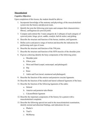 Musculskeletal
Cognitive Objectives
Upon completion of this lesson, the student should be able to:
   1. Incorporate knowledge of the anatomy and physiology of the musculoskeletal
      system into the history and physical exam.
   2. Identify the joint the following joint types and compare their characteristics:
      fibrous, cartilaginous & synovial joints.
   3. Compare and contrast the 3 main categories & 2 subtypes of each category of
      synovial joints: hinge, pivot, saddle, condyle, ball & socket, and gliding.
   4. Describe the structure and function of the bursae, tendons, and ligaments.
   5. Define active and passive range of motion and describe the indications for
      performing each type of exam.
   6. Describe the structure and function of the TM joint.
   7. Describe the structure and function of the SITS muscles of the shoulder joint.
   8. If given a drawing identify the bony components of the following joints:
           a. Shoulder joint
           b. Elbow joint
           c. Wrist and Hand (carpal, metacarpal, and phalangeal)
           d. Hip
           e. Knee
           f. Ankle and Foot (tarsal, metatarsal and phalangeal)
   9. Describe the function of the anterior and posterior cruciate ligaments.
   10. Describe the function of the medial and lateral collateral ligaments of the knee.
   11. Describe the function of the following ligaments of the ankle:
           a. Deltoid
           b. Anterior and posterior talo-fibular
           c. Calcanofibular ligament
   12. Describe the important components of the history for a patient with a
       musculoskeletal complaint.
   13. Describe the following special test used in the musculoskeletal examination,
       identify normal and abnormal findings, and indications for use:
           a. Phalen’s
           b. Tinel’s
           c. McMurray
 