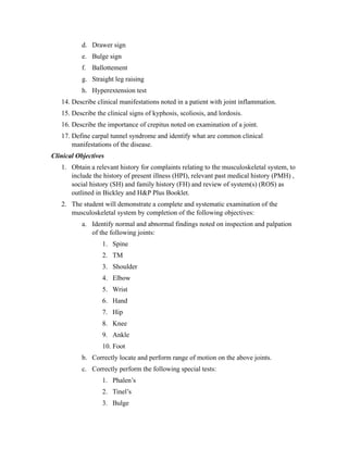 d. Drawer sign
           e. Bulge sign
           f. Ballottement
           g. Straight leg raising
           h. Hyperextension test
   14. Describe clinical manifestations noted in a patient with joint inflammation.
   15. Describe the clinical signs of kyphosis, scoliosis, and lordosis.
   16. Describe the importance of crepitus noted on examination of a joint.
   17. Define carpal tunnel syndrome and identify what are common clinical
       manifestations of the disease.
Clinical Objectives
   1. Obtain a relevant history for complaints relating to the musculoskeletal system, to
      include the history of present illness (HPI), relevant past medical history (PMH) ,
      social history (SH) and family history (FH) and review of system(s) (ROS) as
      outlined in Bickley and H&P Plus Booklet.
   2. The student will demonstrate a complete and systematic examination of the
      musculoskeletal system by completion of the following objectives:
           a. Identify normal and abnormal findings noted on inspection and palpation
              of the following joints:
                  1. Spine
                  2. TM
                  3. Shoulder
                  4. Elbow
                  5. Wrist
                  6. Hand
                  7. Hip
                  8. Knee
                  9. Ankle
                  10. Foot
           b. Correctly locate and perform range of motion on the above joints.
           c. Correctly perform the following special tests:
                  1. Phalen’s
                  2. Tinel’s
                  3. Bulge
 
