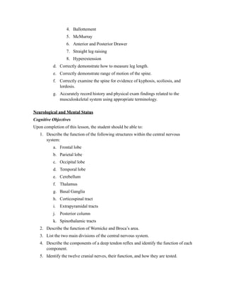 4. Ballottement
                  5. McMurray
                  6. Anterior and Posterior Drawer
                  7. Straight leg raising
                  8. Hyperextension
           d. Correctly demonstrate how to measure leg length.
           e. Correctly demonstrate range of motion of the spine.
           f. Correctly examine the spine for evidence of kyphosis, scoliosis, and
              lordosis.
           g. Accurately record history and physical exam findings related to the
              musculoskeletal system using appropriate terminology.

Neurological and Mental Status
Cognitive Objectives
Upon completion of this lesson, the student should be able to:
   1. Describe the function of the following structures within the central nervous
      system:
           a. Frontal lobe
           b. Parietal lobe
           c. Occipital lobe
           d. Temporal lobe
           e. Cerebellum
           f. Thalamus
           g. Basal Ganglia
           h. Corticospinal tract
           i. Extrapyramidal tracts
           j. Posterior column
           k. Spinothalamic tracts
   2. Describe the function of Wernicke and Broca’s area.
   3. List the two main divisions of the central nervous system.
   4. Describe the components of a deep tendon reflex and identify the function of each
      component.
   5. Identify the twelve cranial nerves, their function, and how they are tested.
 