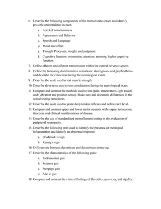 6. Describe the following components of the mental status exam and identify
   possible abnormalities in each.
       a. Level of consciousness
       b. Appearance and Behavior
       c. Speech and Language
       d. Mood and affect
       e. Thought Processes, insight, and judgment
       f. Cognitive function: orientation, attention, memory, higher cognitive
          function.
7. Define efferent and afferent transmission within the central nervous system.
8. Define the following discriminative sensations: stereognosis and graphesthesia
   and describe their function during the neurological exam.
9. Describe the scale used to test muscle strength.
10. Describe three tests used to test coordination during the neurological exam.
11. Compare and contrast the methods used to test (pain, temperature, light touch)
    and (vibration and position sense). Make sure and document differences in the
    actual testing procedures.
12. Describe the scale used to grade deep tendon reflexes and define each level.
13. Compare and contrast upper and lower motor neurons with respect to location,
    function, and clinical manifestations of disease.
14. Describe the use of standardized monofilament testing in the evaluation of
    peripheral neuropathy.
15. Describe the following tests used to identify the presence of meningeal
    inflammation and identify an abnormal response:
       a. Brudzinski’s sign
       b. Kernig’s sign
16. Differentiate between decorticate and decerebrate posturing.
17. Describe the characteristics of the following gaits:
       a. Parkinsonian gait
       b. Scissors gait
       c. Steppage gait
       d. Ataxic gait
18. Compare and contrast the clinical findings of flaccidity, spasticity, and rigidity.
 