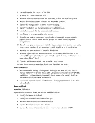 1. List and describe the 3 layers of the skin.
   2. Describe the 5 functions of the skin.
   3. Describe the differences between the sebaceous, eccrine and apocrine glands.
   4. Discuss the cause of central cyanosis and peripheral cyanosis.
   5. Identify the changes in the skin that occur with aging.
   6. Identify risk factors and preventive measures related to skin.
   7. List 6 elements noted in the examination of the skin.
   8. List 4 features to note regarding skin lesions.
   9. Describe and give an example of the following primary skin lesions: macule,
      papule, pustule, vesicle, wheal, nodule, plaque and tumor, cherry angioma,
      telangectasias.
   10. Describe and give an example of the following secondary skin lesions: scar, scale,
       fissure, crust, erosion, ulcer excoriation, keloid, atrophic scar, lichenification.
   11. Describe and give examples of vascular skin lesions.
   12. Describe appearance and possible causes of the following abnormalities fo the
       nails: clubbing, Terry's nails, tranverse white lines (Mee's lines), and transverse
       depressions (Beau's lines).
   13. Compare and contrast primary and secondary skin lesions.
   14. State features that the examiner should note about hair and nails.
Clinical Objectives
   1. Obtain a relevant history for complaints relating to the skin, hair, and nailst o
      include the history of present illness (HPI), relevant past medical history (PMH),
      social history (SH) and family history (FH) and review of system(s) (ROS) as
      outlined in Bickley and H&P Plus Booklet.
   2. The student will demonstrate and document a thorough examination of the skin,
      hair and nails.
Head and Neck
Cognitive Objectives
Upon completion of this lesson, the student should be able to:
   1. Identify the bones of the head.
   2. Identify the anatomical structures of the eye.
   3. Describe the function of each part of the eye.
   4. Explain the causes of visual field defects.
   5. Explain the causes of an abnormal extra ocular movement exam (EOM's)
 